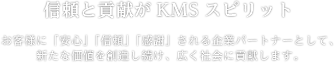 【信頼と貢献がKMSスピリット】お客様に「安心」「信頼」「感謝」される企業パートナーとして、新たな価値を創造し続け、広く社会に貢献します。